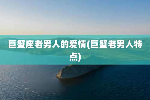 巨蟹座老男人的爱情(巨蟹老男人特点)
