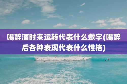 喝醉酒时来运转代表什么数字(喝醉后各种表现代表什么性格)
