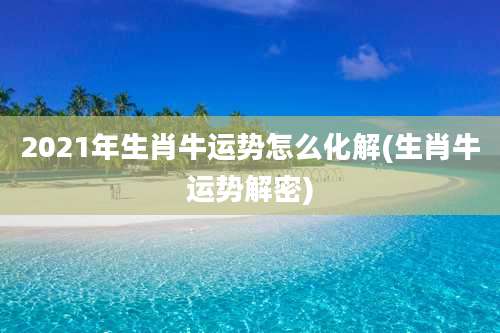 2021年生肖牛运势怎么化解(生肖牛运势解密)