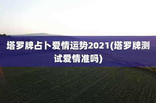 塔罗牌占卜爱情运势2021(塔罗牌测试爱情准吗)