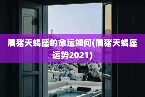 属猪天蝎座的命运如何(属猪天蝎座运势2021)