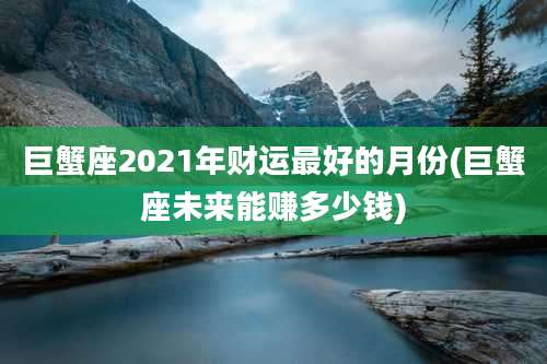 巨蟹座2021年财运最好的月份(巨蟹座未来能赚多少钱)