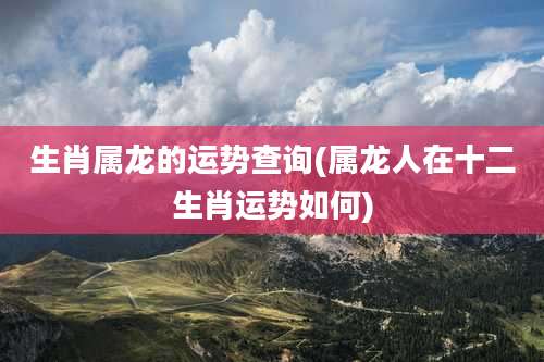 生肖属龙的运势查询(属龙人在十二生肖运势如何)