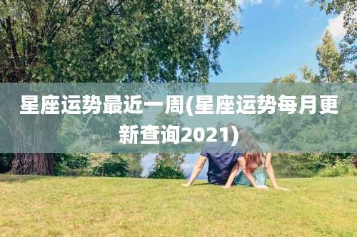 星座运势最近一周(星座运势每月更新查询2021)