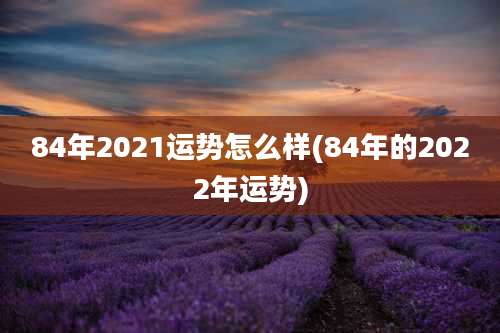 84年2021运势怎么样(84年的2022年运势)