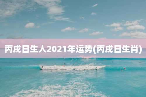 丙戌日生人2021年运势(丙戌日生肖)