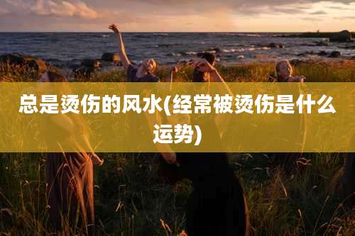 总是烫伤的风水(经常被烫伤是什么运势)