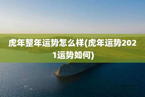 虎年整年运势怎么样(虎年运势2021运势如何)