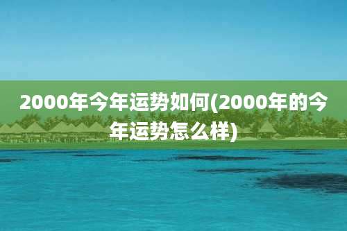 2000年今年运势如何(2000年的今年运势怎么样)