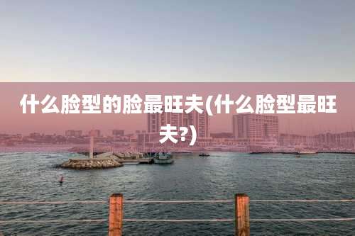 什么脸型的脸最旺夫(什么脸型最旺夫?)