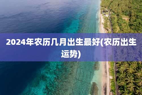 2024年农历几月出生最好(农历出生运势)