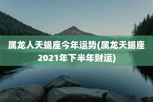 属龙人天蝎座今年运势(属龙天蝎座2021年下半年财运)