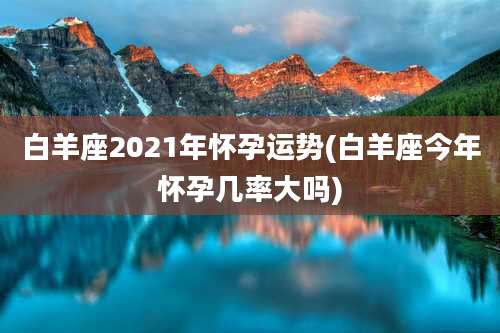 白羊座2021年怀孕运势(白羊座今年怀孕几率大吗)