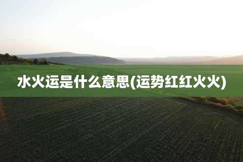 水火运是什么意思(运势红红火火)