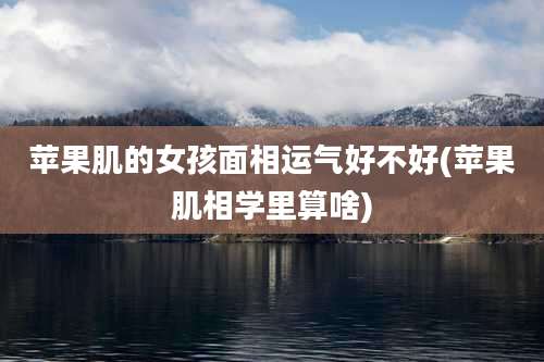 苹果肌的女孩面相运气好不好(苹果肌相学里算啥)