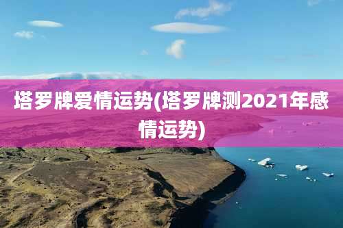 塔罗牌爱情运势(塔罗牌测2021年感情运势)