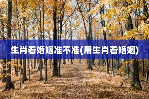 生肖看婚姻准不准(用生肖看婚姻)