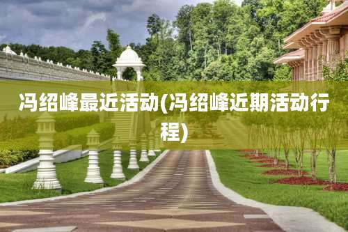 冯绍峰最近活动(冯绍峰近期活动行程)