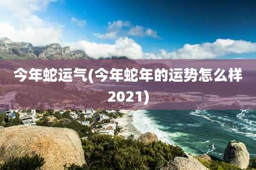 今年蛇运气(今年蛇年的运势怎么样2021)