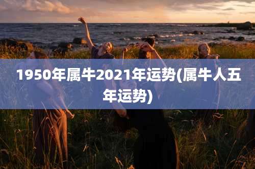 1950年属牛2021年运势(属牛人五年运势)
