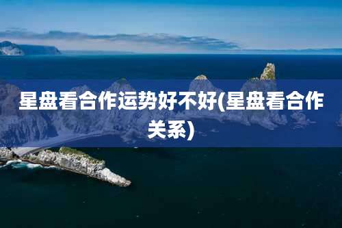星盘看合作运势好不好(星盘看合作关系)