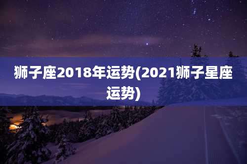 狮子座2018年运势(2021狮子星座运势)