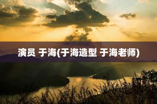 演员 于海(于海造型 于海老师)