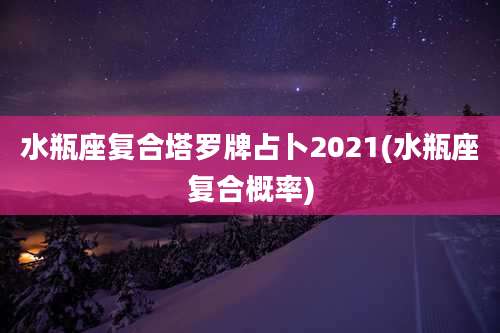 水瓶座复合塔罗牌占卜2021(水瓶座复合概率)