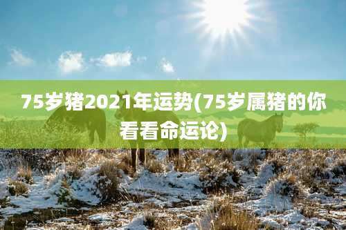 75岁猪2021年运势(75岁属猪的你看看命运论)