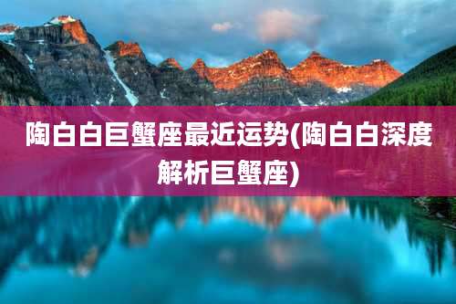 陶白白巨蟹座最近运势(陶白白深度解析巨蟹座)