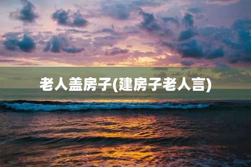 老人盖房子(建房子老人言)