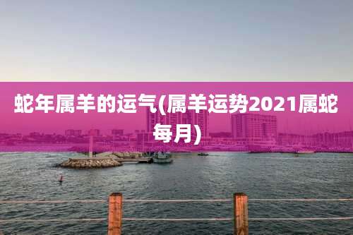 蛇年属羊的运气(属羊运势2021属蛇每月)
