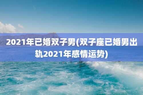 2021年已婚双子男(双子座已婚男出轨2021年感情运势)