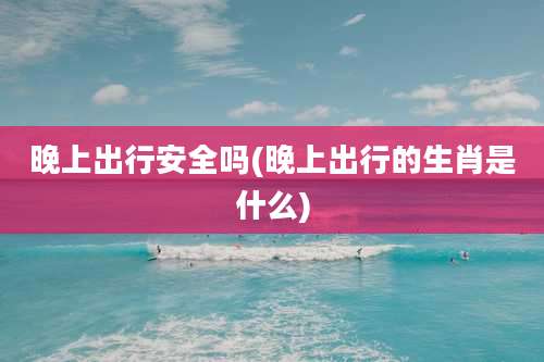 晚上出行安全吗(晚上出行的生肖是什么)