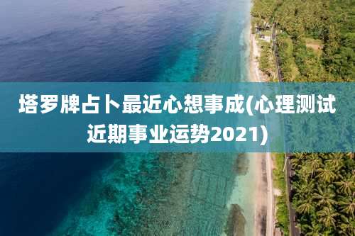 塔罗牌占卜最近心想事成(心理测试近期事业运势2021)