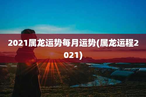 2021属龙运势每月运势(属龙运程2021)