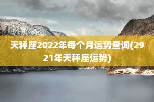 天秤座2022年每个月运势查询(2921年天秤座运势)