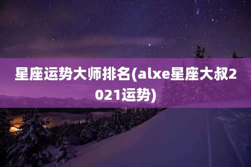 星座运势大师排名(alxe星座大叔2021运势)