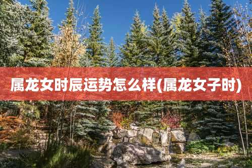 属龙女时辰运势怎么样(属龙女子时)