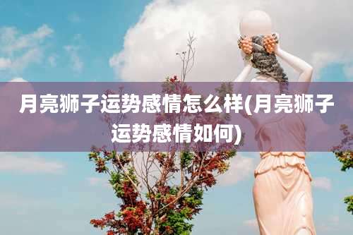 月亮狮子运势感情怎么样(月亮狮子运势感情如何)