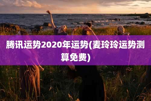 腾讯运势2020年运势(麦玲玲运势测算免费)