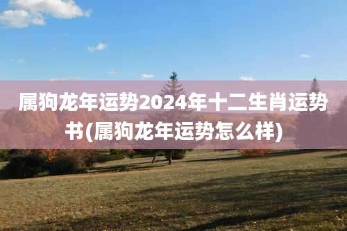 属狗龙年运势2024年十二生肖运势书(属狗龙年运势怎么样)