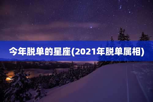 今年脱单的星座(2021年脱单属相)