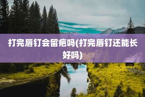 打完唇钉会留疤吗(打完唇钉还能长好吗)