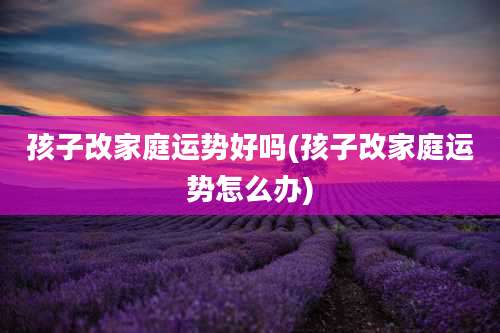 孩子改家庭运势好吗(孩子改家庭运势怎么办)