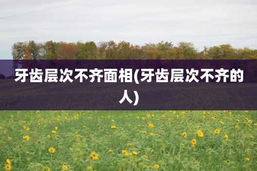牙齿层次不齐面相(牙齿层次不齐的人)