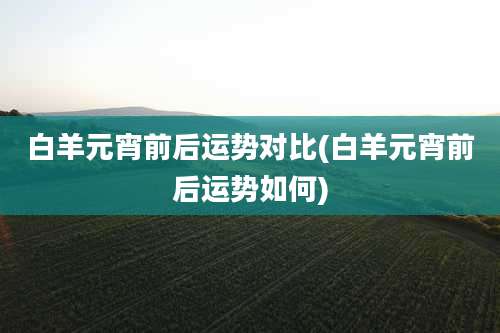 白羊元宵前后运势对比(白羊元宵前后运势如何)