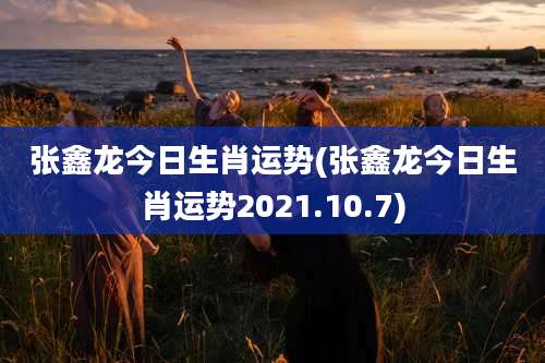 张鑫龙今日生肖运势(张鑫龙今日生肖运势2021.10.7)