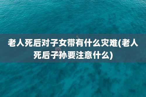 老人死后对子女带有什么灾难(老人死后子孙要注意什么)