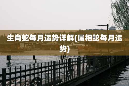生肖蛇每月运势详解(属相蛇每月运势)